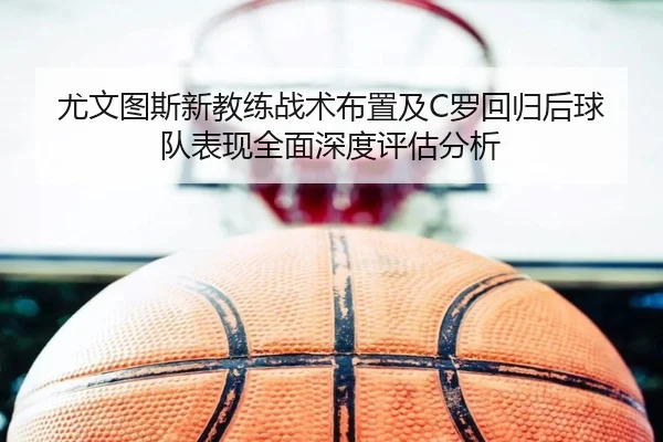 尤文图斯新教练战术布置及C罗回归后球队表现全面深度评估分析