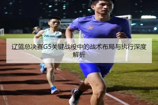辽篮总决赛G5关键战役中的战术布局与执行深度解析